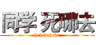 同学 死哪去 (hehehehehe)