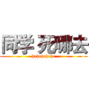 同学 死哪去 (hehehehehe)