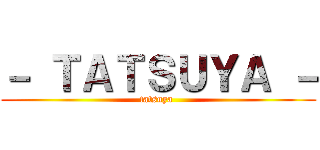－ ＴＡＴＳＵＹＡ － (tatsuya )
