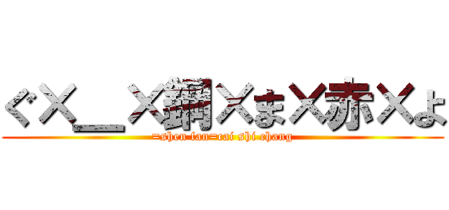 ぐ×＿×鋼×ま×赤×よ (=shen fan=cai shi chang)