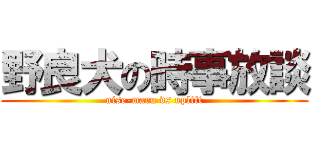 野良犬の時事放談 (nise-maru vs uplift)