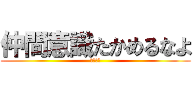 仲間意識たかめるなよ (くだらね)