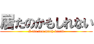 居たのかもしれない (I ate too much bread)