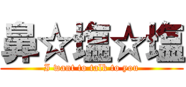 鼻☆塩☆塩 (I want to talk to you)