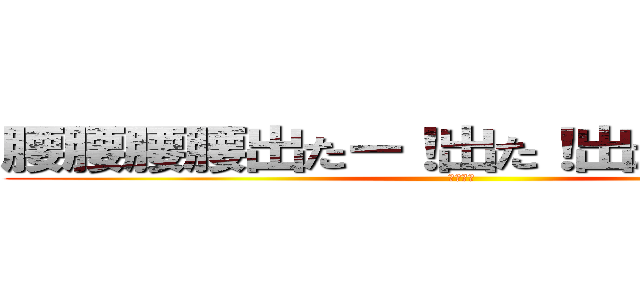 腰腰腰腰出たー！出た！出たぁ．．．！ (お何ぃ？)