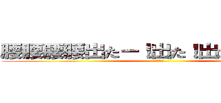 腰腰腰腰出たー！出た！出たぁ．．．！ (お何ぃ？)