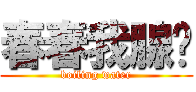 春春我腺你 (boiling water)
