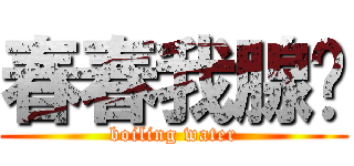 春春我腺你 (boiling water)