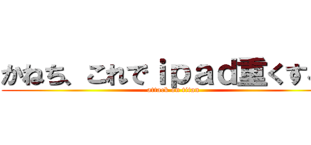 かねち、これでｉｐａｄ重くするぞ (attack on titan)