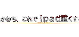 かねち、これでｉｐａｄ重くするぞ (attack on titan)