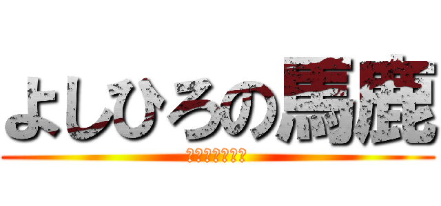 よしひろの馬鹿 (よしひろの馬鹿)