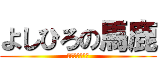 よしひろの馬鹿 (よしひろの馬鹿)