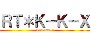 ＲＴ＊Ｋ－Ｋ－Ｘ (team.RT.X)