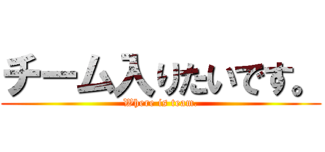 チーム入りたいです。 (Where is team.)