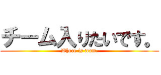 チーム入りたいです。 (Where is team.)