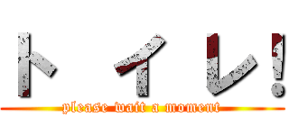 ト  イ レ！ (please wait a moment)