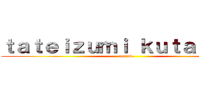 ｔａｔｅｉｚｕｍｉ ｋｕｔａｂａｒｅ (anani-)