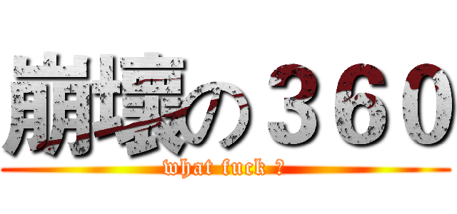 崩壞の３６０ (what fuck ？)