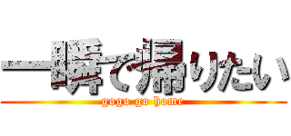 一瞬で帰りたい (gogo go home)