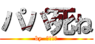 パパ死ね (by  ゆうだい)