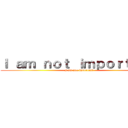 Ｉ ａｍ ｎｏｔ ｉｍｐｏｒｔａｎｔ (I am not important)