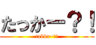 たっかー？！ (takka~?!)