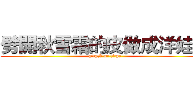 劈開秋雪霜的皮做成洋娃娃 (attack on titan)