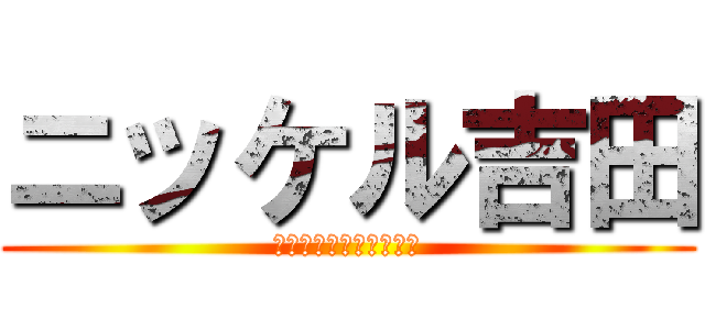 ニッケル吉田 (怒らないでくださいね。)