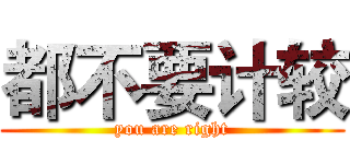 都不要计较 (you are right)