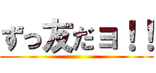 ずっ友だョ！！ ()