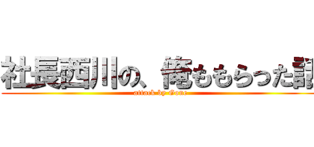 社長西川の、俺ももらった話 (attack by Gone)