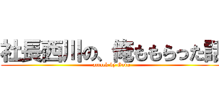 社長西川の、俺ももらった話 (attack by Gone)