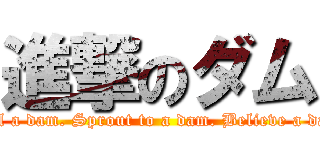 進撃のダム (Feel a dam. Sprout to a dam. Believe a dam.)