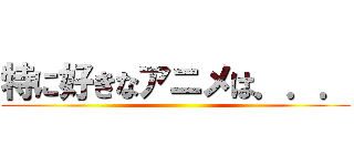 特に好きなアニメは．．． ()