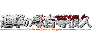 進撃の啾吉等很久 (attack on Yt wait long time)