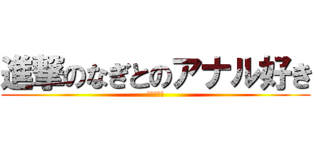 進撃のなぎとのアナル好き (アナル好き)