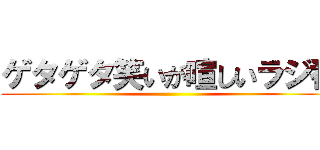ゲタゲタ笑いが喧しいラジ番 ()