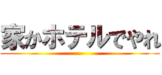 家かホテルでやれ ()