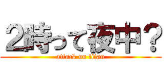 ２時って夜中？ (attack on titan)