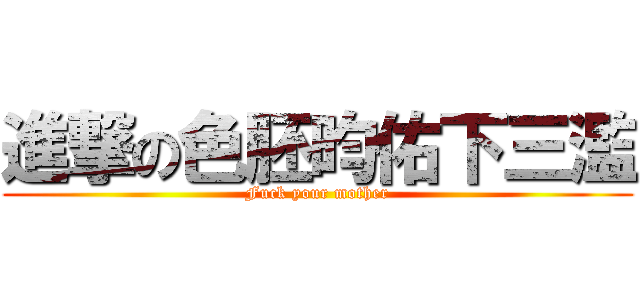 進撃の色胚昀佑下三濫 (Fuck your mother)