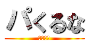 パくるな (ｗｗｗｗ)