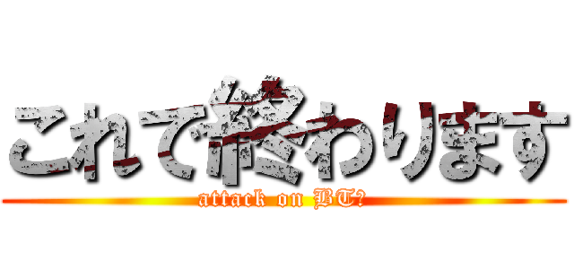 これで終わります (attack on BT機)