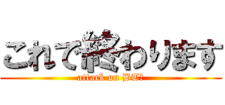 これで終わります (attack on BT機)