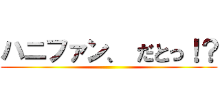 ハニファン、 だとっ！？ ()