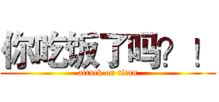 你吃饭了吗？！ (attack on titan)