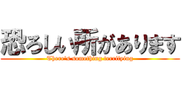 恐ろしい所があります (There's something terrifying)