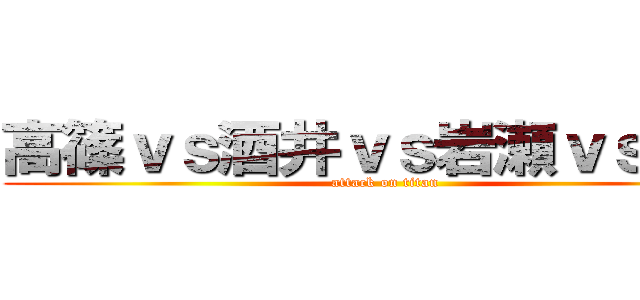 高篠ｖｓ酒井ｖｓ岩瀬ｖｓ川越 (attack on titan)