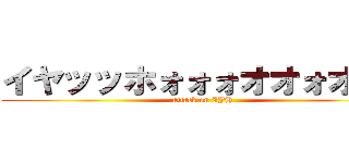 イヤッッホォォォオオォオウ！ (attack on IYH)