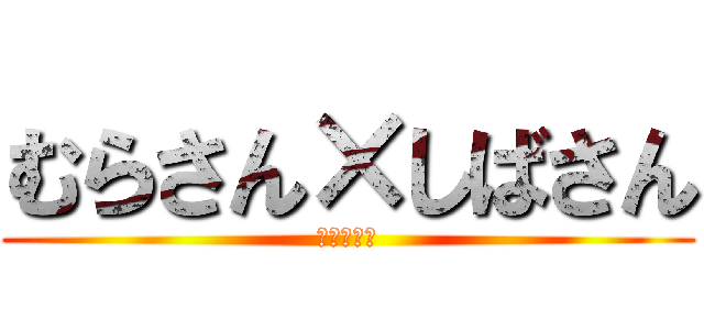 むらさん×しばさん (うぉっほい)