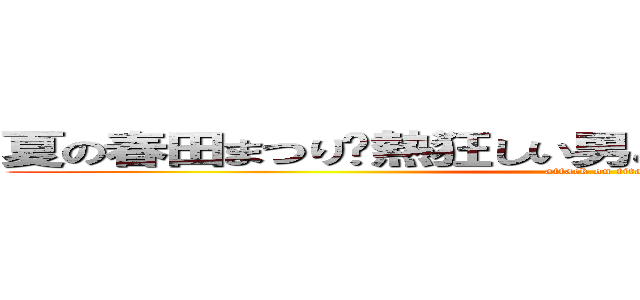 夏の春田まつり〜熱狂しい男と女の令和大宴会     (attack on titan)